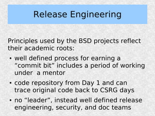 Release Engineering

Principles used by the BSD projects reflect
their academic roots:
●   well defined process for earning a
    “commit bit” includes a period of working
    under a mentor
●   code repository from Day 1 and can
    trace original code back to CSRG days
●   no “leader”, instead well defined release
    engineering, security, and doc teams
 