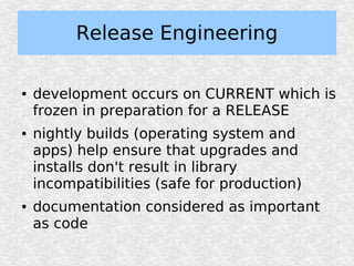 Release Engineering

●   development occurs on CURRENT which is
    frozen in preparation for a RELEASE
●   nightly builds (operating system and
    apps) help ensure that upgrades and
    installs don't result in library
    incompatibilities (safe for production)
●   documentation considered as important
    as code
 