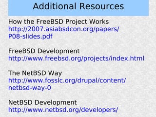 Additional Resources
How the FreeBSD Project Works
http://2007.asiabsdcon.org/papers/
P08-slides.pdf

FreeBSD Development
http://www.freebsd.org/projects/index.html

The NetBSD Way
http://www.fosslc.org/drupal/content/
netbsd-way-0

NetBSD Development
http://www.netbsd.org/developers/
 
