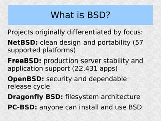 What is BSD?
Projects originally differentiated by focus:
NetBSD: clean design and portability (57
supported platforms)
FreeBSD: production server stability and
application support (22,431 apps)
OpenBSD: security and dependable
release cycle
Dragonfly BSD: filesystem architecture
PC-BSD: anyone can install and use BSD
 