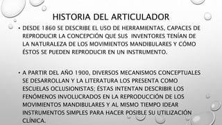 HISTORIA DEL ARTICULADOR
• DESDE 1860 SE DESCRIBE EL USO DE HERRAMIENTAS, CAPACES DE
REPRODUCIR LA CONCEPCIÓN QUE SUS INVENTORES TENÍAN DE
LA NATURALEZA DE LOS MOVIMIENTOS MANDIBULARES Y CÓMO
ÉSTOS SE PUEDEN REPRODUCIR EN UN INSTRUMENTO.
• A PARTIR DEL AÑO 1900, DIVERSOS MECANISMOS CONCEPTUALES
SE DESARROLLAN Y LA LITERATURA LOS PRESENTA COMO
ESCUELAS OCLUSIONISTAS; ÉSTAS INTENTAN DESCRIBIR LOS
FENÓMENOS INVOLUCRADOS EN LA REPRODUCCIÓN DE LOS
MOVIMIENTOS MANDIBULARES Y AL MISMO TIEMPO IDEAR
INSTRUMENTOS SIMPLES PARA HACER POSIBLE SU UTILIZACIÓN
CLÍNICA.
 