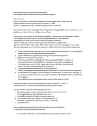 colordesusdientes,queotroporquesientequeselemuevenlos
dientes,porquetienemuchodolorosimplementesequierehacerunarevisión.

ElDolorDental.
Eldolor es una experiencia emocional (subjetiva)y sensorial(objetiva),generalmente desagradable,que
puedenexperimentartodosaquellosseresvivosque disponende un sistema
nervioso.Esunaexperienciaasociadaaunalesióntisularoexpresadacomosiéstaexistiera.

Laparticipacióntantode fenómenospsicológicos(subjetivos)comofísicosobiológicos (objetivos) en el dolorhace que sea
variable según el tipo de dolory el individuo que lo manifiesta.

 Eldolordental eselprincipal motivo deconsulta, essinlugaradudas unadelaspeores situacionesquepuede presentar
 unpaciente yaquela percepcióndel dolor essubjetivay dependedelaidiosincrasiadecadaindividuo.
 Eltipodedolorquecausaelmayornúmerodeconsultasesel deorigendentario.Puedeser
 agudoocrónico,pulsátil,continuo,aumentarenla posiciónde decúbito,en fin,puedepresentarun
 grannúmerodemanifestacionesqueserálabor delclínicosaberindagarparaencontrarsuorigenypoderponerleremedio.
 Esimportantequeelpacientenosrefieralahistoriadeldolor,paraelloesmuyimportante hacerlelassiguientes preguntas:

 •     ¿Dónde tieneel dolor? (Para saber si el paciente tiene un dolor específico,dondeidentificael dienteolazonadonde
       ledueleoinespecífico, dondealpacienteledueleperonosabedónde).
 •     ¿Desdecuándotienedolor?(Queremossituarcronológicamenteelmomento deaparición).
 •   ¿Tipodedolor?(Queremossabercómoeseldolor).
 •     Antesdelaaparicióndeldolor,¿notóalgodistintoenlazonadondeestáel dolor?(Queremossabersi el
       pacientepresentabasíntomasantesdel dolor que puedanhacernossuponerdeunapatologíaprevia).
 •     ¿Cómo ha evolucionado el dolor desde que aparecieron los síntomas? (Queremossaberel tipode
       evolución,parasabersi hahabidounagravamiento del problema).
 •     ¿Haysituacionesqueempeoranoalivianeldolor?(Elalivionosuelesermuy
       frecuente,perosielempeoramientosobretodoaestímulostérmicosenelcaso deafectaciones pulparesirreversibles).
 •     ¿Necesitademedicaciónanalgésica paracontrolarel dolor?(Queremossabersi elpaciente soporta eldolor por ser
       leve omoderado dependiendo de cada persona,oporelcontrariotieneun dolormoderadoogravey necesitadealgún
       tipodeanalgésico).
 •     ¿Seleirradiaeldoloraalgunazonadelacabeza?(Queremossabersieldolor puedeserreferido).

 Conéstaspreguntaspodremoshacernosunaideasi el origenesdental, periodontal o articular,si es
 referidoocircunscrito.Paraasíirhaciéndonosunaideadelaposiblepatologíadelpaciente.

 Lascaracterísticasmássignificativasdeldolor de origendentalson:
  • Cronología:Cuándoaparece,duración,periodicidad,siesdiurno,nocturnoo intermitente.
  • Tipo:Sordo,pulsátil,lancinante,tenebrante,urente o ardiente.
  • Intensidad:Perceptible,tolerable,agudo,intolerable, desesperante.
  • Estímulo: Espontáneo(durante el reposo, al hablar) o Provocado por un
     estímulo(Frío,calor,dulce,salado,alcepillado,alamasticación,allevantarse)
  • Localizacióndel dolor.

 Existenmúltiplesfactorespsicológicosy físicosquemodificanlapercepciónsensorialdeldolor,
 unasvecesamplificándolayotrasvecesdisminuyéndola.

      1. Personalidad:Estadodeánimo,expectativasdelapersona,ansiedad,miedo,enfado, frustración.
 