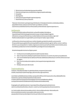 2.   Momentoosituacióndelavidaenlaqueseproduceeldolor.
      3.   Relaciónconotraspersonas,comofamiliares,amigosycompañerosdetrabajo.
      4.   Sexoyedad.
      5.   Nivelcognitivo.
      6.   Dolorespreviosyaprendizajede experienciasprevias.
      7.   Nivelintelectual,culturay educación.

 Todosestos factoresharán quetengamosqueindividualizar eltratoalpacientesiendo consideradoycuidadoso,
 yaqueeldolorsiempre produceunaciertairritación que debemos controlary
 noeslomismocuandoeldolorlosienteunniñoounadulto,osihatenidomalas experienciaspreviaso no.

LaInflamación
 Lainflamacióneslaformademanifestaciónde muchasenfermedades.Setratadeuna
 respuestainespecíficafrentealasagresionesexternas,yque está generadaporlosagentes
 inflamatorios.Larespuestainflamatoriaocurresóloentejidosconectivosvascularizadosy surge conel
 findefensivodeaislarydestruiral agentedañino,asícomorepararel tejidou órgano dañado.

 Lainflamaciónse denominaenmedicinacon elsufijo-itis(pulpitis,periodontitis,alveolitis, pericoronaritis).
 Elmayorproblemaquesurgedelainflamaciónesqueladefensasedirija tantohacia agentes dañinos comoa no dañinos,
 demanera que provoquelesión en tejidosu órganossanos.Esotracausamuyfrecuentedeconsulta.Esmolesto,aveces
 escandalosoy puedeproducirciertaincomodidadfísica,psicológicaeinclusosocialalpaciente.

 Actualmentesepuedenreconocersus5signos,queson:

      • Tumefacción.Aumentodellíquidointersticialyformaciónde Edema.
      • Rubor.Enrojecimiento,debidoprincipalmentealos fenómenos de aumento de presión porvasodilatación.
      • Calor.Aumentodelatemperaturadelazonainflamada.Sedebealavasodilataciónyal incremento delconsumo local
        de oxígeno.
      • Dolor.Esunsíntomadecaráctersubjetivo,mientrasqueelrestosonsignosdecarácter
        objetivo.
      • Pérdidao disminución dela función.

Trastornosdelasaliva
Lasalivaes unlíquidoproducidopor las glándulassalivales,transparente,deviscosidad
variable,compuestoprincipalmenteporagua,salesmineralesy algunasproteínas.

Lacantidady lacalidaddelasalivaesvariableya quesepuedemodificarconformeavanzanlos añosy debidoadiferentes
tratamientos.Laproduccióndesalivaestárelacionadaconelciclo
circadiano,detalmaneraqueporlanochesesegregaunamínimacantidaddesaliva;además,
sucomposiciónvaríaenfuncióndelosestímulos(comoelolorolavisióndelacomida).

Essegregada porlas glándulassalivares mayores(parótida,sublingualysubmaxilar)ymenores.
Ladisminucióndesalivasellamahipo salivación o asialorrea,mientrasquelaproducciónexcesivasialorrea.

Los trastornosdela salivasonotracausadeconsulta,lo másconsultadosuelenestar relacionadosconla
disminucióndelvolumensalival.Lascausasdela asialorreasonmuchas
yaquepuedesertemporal,producidaporemociones,pormedicamentosoporansiedad;o
 