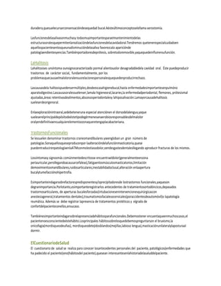 duradera,quesuelecursarconsensacióndesequedad bucal.Aésteúltimoconceptoselellama xerostomía.

Lasfuncionesdelasalivasonmuchasy todasmuyimportantesparaelmantenimientodelas
estructurasoralesquepermitenlarealizacióndelasfuncionesdelacavidadoral.Tendremos quetenerespecialcuidadoen
aquellospacientesenlosqueunadisminucióndelasaliva favorezcala apariciónde
patologíaendientesyencías.Tambiénportadoresdeprótesis, sobretodoremovible,yaquepuedeinfluirensufunción.

LaHalitosis
Lahalitosises unsíntoma ounsignocaracterizado pormal alientouolor desagradabledela cavidad oral. Éste puedeproducir
trastornos de carácter social, fundamentalmente, por los
problemasquecausaelmalolororalensusrelacionespersonalesquepuedenproducirrechazo.

Lascausasdela halitosispuedensermúltiples,desdeescasahigienebucal,hasta enfermedadesimportantesenpulmóno
aparatodigestivo.Lascausasoralessuelenser,lamala higieneoral,lacaries,la enfermedadperiodontal, flemones, prótesismal
ajustadas,áreas retentivasdealimentos,abscesosperiodontalesy lahiposalivación.Lamayorcausadehalitosis
sueleserdeorigenoral.

Enlaexploraciónintraoral,sedebeteneruna especial atenciónen el dorsodelalengua,yaque
sueleserelprincipaldepósitodeéstetipodegérmenesanaerobiosresponsablesdelmalolor
oralyendefinitivaencualquierelementoozonaqueretengaplacabacteriana.

TrastornosFuncionales
Se lessuelen denominar trastornos craneomandibulares yseengloban un gran número de
patologías.Sonaquellosqueseproducenpor laalteracióndelafunciónmasticatoria,quese
puedentraducirenpatologíaenlaATMconmolestiasodolor,oendesgastesdentalesllegando aproducir fracturas de los mismos.

Lossíntomasy signosmás comúnmentedescritosse encuentraeldolor(generalmenteenzona
periauricular,perollegandoacausarcefaleas),fatigaenlosmúsculosmasticatorios,limitación
demovimientosmandibulares,ruidosarticulares,inestabilidadoclusal,alteración enlaapertura
bucalytumefacciónohipertrofia.

Esimportanteindagarsobrefactorespredisponentesy/oprecipitadoresde lostrastornos funcionales,yaqueson
degranimportancia.Porlotanto,esimportanteregistrarlos antecedentes de tratamientosortodóncicos,depasados
trastornosarticulares, de aperturas bucalesforzadas(intubacionesenintervencionesquirúrgicascon
anestesiageneral,tratamientos dentales),traumatismosfacialesocervicales(poraccidentesdeautomóvil)o lapatología
reumática. Además se debe registrar lapresencia de tratamientos protéticos y elgrado de
confortdelpacienteconellos,ensucaso.

Tambiénesimportanteindagarsobrelapresenciadehábitosparafuncionales.Debemostener encuentaqueenmuchoscasos,el
pacientenoesconscientedeéstehábito.Losprincipales hábitossobrelosquedebemospreguntarson el bruxismo,la
onicofagia(mordisqueodeuñas), mordisqueodetejidosblandos(mejillas,labioso lengua),masticaciónunilateralylaposturaal
dormir.


ElCuestionariodeSalud
El cuestionario de salud se realiza para conocer losantecedentes personales del paciente, patológicos(enfermedades que
ha padecido el paciente)ono(hábitosdel paciente),quesean interesantesenlahistoriadelasaluddelpaciente.
 