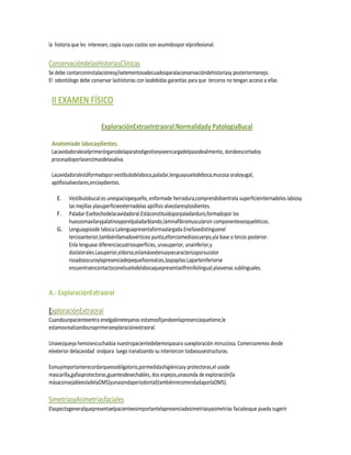 la historia que les interesen, copia cuyos costos son asumidospor elprofesional.


ConservacióndelasHistoriasClínicas
Se debe contarconinstalacionesy/oelementosadecuadosparalaconservacióndehistoriasy posteriormanejo.
El odontólogo debe conservar lashistorias con lasdebidas garantías para que terceros no tengan acceso a ellas


 II EXAMEN FÍSICO

                         ExploraciónExtraeIntraoral:Normalidady PatologíaBucal

 Anatomíade labocaydientes.
 Lacavidadoraleselprimerórganodelaparatodigestivoyseencargadelpasodealimento, dondeescortadoy
 procesadoporlasenzimasdelasaliva.

 Lacavidadoralestáformadapor:vestíbulodelaboca,paladar,lenguaysuelodeboca,mucosa oraloyugal,
 apófisisalveolares,encíaydientes.

   E.    Vestíbulobucal:es unespaciopequeño, enformade herradura,comprendidoentrela superficieinternadelos labiosy
         las mejillas ylasuperficieexternadelas apófisis alveolaresylosdientes.
   F.    Paladar:Eseltechodelacavidadoral.Estáconstituidoporpaladarduro,formadopor los
         huesosmaxilarypalatinoyporelpaladarblando,láminafibromuscularsin componentesesqueléticos.
   G.    Lenguaypisode laboca:Lalenguapresentaformaalargada.Enellasedistinguenel
         tercioanterior,tambiénllamadovérticeo punta,elterciomedioocuerpo,yla base o tercio posterior.
         Enla lenguase diferenciacuatrosuperficies, unasuperior, unainferior,y
         doslaterales.Lasuperior,eldorso,eslamásextensaysecaracterizaporsucolor
         rosadooscuroylapresenciadepequeñosrealces,laspapilas.Laparteinferiorse
         encuentraencontactoconelsuelodelabocaquepresentaelfrenillolingual,ylasvenas sublinguales.


A.- ExploraciónExtraoral

ExploraciónExtraoral
Cuandounpacienteentra enelgabineteyanos estamosfijandoenlapresenciaquetiene,le
estamosrealizandounaprimeraexploraciónextraoral.

Unavezqueya hemosescuchadoa nuestropacientedebemospasara suexploración minuciosa. Comenzaremos desde
elexterior delacavidad oralpara luego iranalizando su interiorcon todassusestructuras.

Esmuyimportanterecordarqueesobligatorio,pormedidashigiénicasy protectoras,el usode
mascarilla,gafasprotectoras,guantesdesechables, dos espejos,unasonda de exploración(la
másaconsejableesladelaOMS)yunasondaperiodontal(tambiénrecomendadaporlaOMS).

SimetríasyAsimetríasfaciales
Elaspectogeneralquepresentaelpacienteesimportantelapresenciadesimetríasyasimetrías facialesque pueda sugerir
 