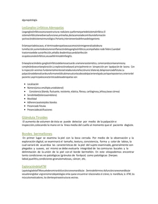 algunapatología.

LosGanglios Linfáticos.Adenopatías
Losganglioslinfáticossonunasestructuras nodulares queformanpartedelsistemalinfático.El
sistemalinfáticotienediversasfunciones,entreellas,destacamosladecontribuiralaformación
yactivacióndelsistemainmunológico.Portanto,intervieneenlasdefensasdelorganismo.

Enlamayoríadeloscasos, el términoadenopatíaseusacomosinónimogeneralizadodeuna
tumefacción,aumentodevolumenoinflamacióndelosganglioslinfáticos,acompañadoo node fiebre.Cuandoel
trastornosedebe aunainfección,sehabla deadenitisycuandolainfección
ocupaloscanaleslinfáticos,seusaeltérminodelinfangitis.

Enlaexploracióndelos ganglioslinfáticosdebemosactuarde unamanerasistemática, comenzandoconlaanamnesisy
completándoseconlaexploración.La exploraciónsebasará principalmente en lainspección yen lapalpación de lazona. Con
la inspección veremos fundamentalmentesisetratadeunatumefacciónunio bilateraly delapresenciadefístulas.La
palpaciónsedeberealizardeunaformametódicabimanualconlacabezadelpacienterelajada porlaparteposteriory anteriordel
paciente.Lasprincipalescaracterísticasdelasadenopatías son:

 •   Localización
 •   Número(única omúltiple;uniobilateral)
 •     Consistencia (blanda, fluctuante, resistente, elástica, fibrosa, cartilaginosa,,leñosa,óseao córnea)
 •   Sensibilidad(dolorosaoindolora)
 •   Movilidad
 •   Adherenciasalostejidos blandos
 •   Presenciade fístulas
 •   Presenciadecalcificaciones

Glándula Tiroides
 El aumento de volumen de ésta se puede detectar por medio de la palpación e
inspección,colocando la mano en la línea media del cuello al momento que el paciente deglute.


Bordes bermellones
 En primer lugar se examina la piel con la boca cerrada. Por medio de la observación y la
exploración digital, se examinará el tamaño, textura, consistencia, forma y color de labios, la
cual variará de acuerdoa las características de la piel del sujeto examinado, generalmente son
plegados y suaves, así mismo se debe evaluarla integridad de las comisuras bucales y la
delimitación de la unión de la piel con el borde bermellón. En este sitiopodemos encontrar
tanto condiciones no patológicas (gránulos de fordyce) como patológicas (herpes
labial,queilitis,condiciones granulomatosas, cáncer, etc.

ExploracióndelaATM
LapatologíadelaATMsesueledenominardisfuncióncraneomandibular. Dentrodeltérmino disfuncióncraneomandibular
sesuelenenglobar ungrannúmerodepatologías enlas quese encuentran relacionados el cráneo, la mandíbula, la ATM, los
músculosmasticadores, los dientesyotrasestructuras vecinas.
 
