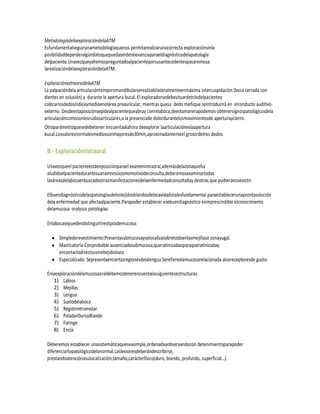 MetodologíadelaexploracióndelaATM
Esfundamentalseguirunametodologíaquenos permitarealizarunacorrecta exploraciónsinla
posibilidaddeperderalgúndatoquepuedaserderelevanciaparaeldiagnósticodelapatología
delpaciente.Unavezqueyahemospreguntadoalpacienteporsusantecedentespasaremosa
larealizacióndelaexploracióndelaATM.

ExploraciónextraoraldelaATM
La palpacióndela articulacióntemporomandibularserealizabilateralmenteenmáxima intercuspidación (boca cerrada con
dientes en oclusión) y durante la apertura bucal. El exploradorsedebesituardetrásdelpacientey
colocarlosdedosíndiceymedioenelárea preauricular, mientras quesu dedo meñique seintroducirá en elconducto auditivo
externo. Desdeestaposiciónsepidealpacientequeabray cierrelaboca,deestamanerapodemos obtenersignospatológicosdela
articulacióncomosonlosruidosarticulares,o la presenciade dolordurantelosmovimientosde aperturaycierre.
Otroparámetroquesedebetener encuentaalahora deexplorar laarticulacióneslaapertura
bucal.Losvaloresnormalesmediossonmayoresde30mm,aproximadamenteel grosordetres dedos


 B.- ExploraciónIntraoral

 Unavezqueel pacienteestáenposiciónparael examenintraoral,ademásdelazonaqueha
 aludidoelpacientedurantesuanamnesiscomomotivodeconsulta,deberemosexaminartodas
 lasáreasdelabocaenbuscadeotrasmanifestacionesdelaenfermedadconsultaday deotras que pudierancoexistir.

 Elbuendiagnósticodelaspatologíasdelostejidosblandosdelacavidadoralesfundamental paraestablecerunaprontasolución
 dela enfermedad que afectaalpaciente.Parapoder establecer esebuendiagnóstico esimprescindible elconocimiento
 delamucosa oralysus patologías.

 Enlabocasepuedendistinguirtrestiposdemucosa:

       Simplederevestimiento:Presentasubmucosayselocalizasobretodoenlasmejillaso zonayugal.
       Masticatoria:Conprobable ausenciadesubmucosa,queratinizadaoparaqueratinizaday
       encontactodirectoconeltejidoóseo.
       Especializada: Sepresentaenciertasregionesdelalengua.Serefierealamucosarelacionada alosreceptoresde gusto.

 Enlaexploracióndelamucosaoraldebemostenerencuentalassiguientesestructuras.
    1) Labios
    2) Mejillas
    3) Lengua
    4) Suelodelaboca
    5) Regiónretromolar
    6) PaladarDuroyBlando
    7) Faringe
    8) Encía

 Deberemos establecer unasistemáticaqueseasimple,ordenadayobservandocon detenimientoparapoder
 diferenciarlopatológicodelonormal.Laslesionesdeberándescribirse,
 prestandoatenciónasulocalización,tamaño,carácterfísico(duro, blando, profundo, superficial…).
 