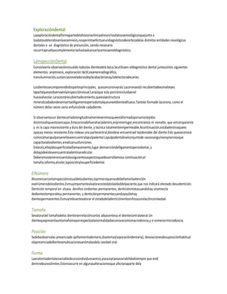Exploracióndental
 Laexploracióndentalformapartedelahistoriaclínicaalreunirlosdatossemiológicosquejunto a
 losdatosobtenidosenlaanamnesis,nospermitaefectuarundiagnósticodecertezadelas distintas entidades nosológicas
 dentales o un diagnóstico de presunción, siendo necesario
 recurrirapruebascomplementariashastaalcanzarlacertezaeneldiagnóstico.

 LaInspecciónDental
 Consisteenla observaciónvisualde todoslos dientesdela boca.Seutilizaen eldiagnóstico dental juntoconlos siguientes
 elementos: anamnesis, exploración táctil,examenradiográfico,
 transiluminación,sustanciasreveladorasdeplacabacterianay/odetectoradecaries.

 Losdientessecomponendedospartesprincipales, quesoncoronayraíz.Lacoronaestá recubiertadeesmalteyes
 lapartequeseobservaenlainspecciónvisual.Laraízque esla porciónincluidaenel
 huesoalveolar.Laraízestárecubiertadecemento,queeslaestructura
 mineralizadadondeseinsertaelligamentoperiodontalqueuneeldientealhueso.Tantola formade lacorona, como el
 número delas raíces varía enfunciónde cadadiente.

 Si observamosun dientecortadolongitudinalmenteveremosqueestáformadoporvariostejidos
 distintosdispuestosencapas.Enlacoronadefuerahaciadentro,enprimerlugar,encontramos el esmalte, que estransparente
 y es la capa másresistente y dura del diente, y laúnica totalmenteimpermeable.Acontinuación,estáladentinaquees
 opacay menos resistente.Ésta rodeaa una partecentral,dondese encuentrael tejidonoble del diente.Eslo queseconoce
 comocámarapulparyenellaseencuentralapulpadental.Lapulpadentaleselconjuntode vasossanguíneosynerviosque
 capacitanalosdientes arealizarsusfunciones.
 Enlaraíz,eltejidosuperficialsellamacemento,lugar deinsercióndelligamentoperiodontal, y
 debajodeésteseencuentraladentinaradicular.
 Deberemostenerencuentalossiguientesaspectosquedesarrollamosa continuación;el
 tamaño,laforma,elcolor,laposiciónylasuperficiedental.

ElNúmero
Alcomenzarconlainspecciónvisualdelosdientes,loprimeroquenosdebellamarlaatención
eselnúmerodelosdientes.Esmuyimportantealvalorarestedatolaedaddelpaciente,que nos indicará elestado desudentición.
Dentición temporal en elcaso deniños sindientes permanentes; denticiónmixtacuandohay unamezcla
dedientestemporalesy permanentes; y denticiónpermanentecuandoyasólohay
dientespermanentes.Esmuyrelevantevalorar el estadodeladenticiónenlosniñosysurelaciónconlaedad.

Tamaño
Sevaloraráel tamañodelos dientesenrelaciónconlos adyacentesy el dientecontralateral.Un
dientequepresentauntamañomayorrespectoalanormalidadseconocecomomacrodoncia,y si esmenormicrodoncia.

Posición
Sedebeobservalas presenciade apiñamientodentario,diastemas(separacióndentaria), desviacionesdesuposiciónhabitual
olapresenciadedientesenubicacionesanómalasdela cavidad oral.

Forma
Laanatomíadentalesvariabledeunosindividuosaotros,yseaceptaesavariabilidadsiempre que esté
dentrodeunoslímites.Estonoocurre en algunasalteracionesque afectanaparte dela
 
