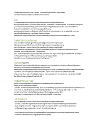 corona,comopresenciadecúspidesaccesorias,oatodalamorfologíadentariacomopuedeser
elconoidismoodienteconoide(coronadentalconformadecono).


Color
Elcolor,aligualquelaforma,esvariableentreindividuos,perodemaneragenérica,losdientes
delechepresentanunacoloraciónmás blanquecinaquelos permanentes,contonalidadesmás amarillas,parduscaso grises.
Lasmodificacionesenelcolordentalpuedenserocasionadaspordepósitodesustanciassobre lassuperficieexternadel
diente,conocidascomocoloracionesextrínsecas(placabacteriana,
tabaco)oaquellasenlasqueelcambiodecoloraciónafectaalinteriordelostejidosdentarios pordepósito de elementos
quehanllegadoalos dientesa travésdelacirculaciónsanguíneao
quesehancolocadoensuinterior,conocidascomocoloracionesintrínsecas(fluorosisotinción portetraciclinas).

PruebasExploratorias Dentales
Lainspeccióndeberásiempreseguirunarutinaclínica.Siguiendounordensiempreigualen
todoslospacientes,lohabitualescomenzar desde el primercuadrante,segundo,terceroy
cuarto.Deestamanera,seaseguraráquenohayningunapiezadentalquenoseaexplorada.
Duranteestaexploraciónse debenbuscardientesconpérdidasde tejidoduro(traumatismos, abrasiones, erosiones,
atricciones, abfracciones),cavidades o restauraciones.
Trasla anamnesis previayestainspecciónpodemos,enmuchoscasos,llegarcasiaundiagnósticodecertezade lapatología,si
bienhabitualmenteesprecisoratificarloconotraspruebascomolaspruebasde
vitalidadounnuevométodoenladeteccióndecaries,elDiagnodent ™.

Diagnodent©(KaVo)
El Diagnodent®es unmétodode diagnósticodecariesquepermitereconocerprecozmentelos cambiospatológicosenlos
tejidosdentarios(lesionesinicialesdecaries,y otraspatologíasdel
esmaltedentario)congranventajasobrelosmétodosdediagnósticoclásicosusadoshastahoy. Esunatécnicaqueno produce,de
ningúnmodo,dañoa los tejidosremanentescomopodría hacerlounusoinadecuadodelasondadeexploración.
Aunquees muyútil,no es unmétododiagnósticoquese debade utilizarde formaindependiente. Esuncomplemento del
diagnósticoclínicoy radiológicode lacariesdental.

PruebasdeVitalidad Pulpar
Sondegraninterésparael diagnósticodelapatologíapulpary periapicaly paraeldiagnóstico
diferencialconotrasentidadespatológicas.
Laspruebas eléctricasotérmicasnorevelan el grado desaluddeltejidopulpary soloindicanla respuestadelas fibrasnerviosasa
susestímulos.Las estructurasnerviosasson las últimasen destruirse, por loqueunarespuesta positiva no indica
necesariamente lasalud histórica. Se efectuaránconel dientelimpioysecoevaluandola
respuestaenelcontralateralparaintentar disminuirlasubjetividad de estas pruebas.

 El Odontograma
 Elodontogramadelafichadentalmuestratodoslosdientesdeladultoydelniñoenelsistema
 dosdígitos.Enestesistemaelprimernúmeronosdiceaquehemiarcadaperteneceeldienteysiperteneceaunniñoo
 adulto.Elsegundonúmeronos dicequedientees segúnsunumeración. Existen referenciasparalasabreviaturas
 ysímbolosparaelregistrodelaafección dentaria dentro delodontograma.

 Elcroquisdentalestáformadopor5carasdeformaredondeadaquerepresentasólola parte visibledel diente,comola
 corona.Atítulodeidentificarlapatologíadentalseindicaquedichas
 