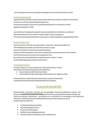 afeccionessegrabenencolorrojo,yenazulloquenoespatológico;verreferenciasenla historiaclínica dental.

Exploraciónperiodontal
Lagingivitiseslainflamacióndelos tejidos blandosquerodean eldiente.Esreversible,sise estableceel tratamientode
maneraprecozy seeliminael agenteetiológicoquelodetermina,
fundamentalmentelaplaca.Encasocontrario,puededarlugaraperiodontitis.La manifestación clínicade
lagingivitiseselsangrado al sondaje.

Laperiodontitisesel estadosiguientea lagingivitis.Apareceunapérdidadeinsercióndeldiente con pérdida del
ligamentoperiodontaly del hueso alveolar de soporte.Elsigno clínicode la patologíaes la
formacióndeunabolsaperiodontaldemásde 3mm(puestoque el sondaje fisiológicodelsurcogingivalesdehasta3mm).


Inspección dela encía
Lasencíasenrojecidas, inflamadas oquesangrenpueden serlasprimeras señalesdeuna gingivitis.Sila
enfermedadesignorada,lostejidos quemantienenalos dientesen sulugar
puedencomenzaradestruirseyeventualmentesepierdenlosdientes.
Laplacadental difícilmentepuedeser vista,amenos queestéteñida.Es deconsistenciablanda, mate,colorblanco-
amarillo.Seformaenpocashorasynoseeliminaconaguaapresión.Varía
deunindividuoaotro,siendotambiéndiferentesegúnlalocalización anatómica. Siestase
calcificapuededarlugaralaaparicióndecálculososarrotártaro.

El sondajePeriodontal
El sondaje realizado con la Sonda Periodontal de la OMS pretende obtener los datos
relacionadosconlasaludperiodontaldelaencía.Permiteidentificar:
     E. Lapresenciaoausenciadeinflamaciónperiodontal.
     F. Laprofundidad desondaje delabolsayportantoelniveldeinserción delapieza sondada.

Serealizasobrelasseis superficiesdentarias(mesiovestibular,vestibular,distovestibular,
mesiopalatinaomesiolingual,palatinaolingualydistopalatinao distolingual).


                                       ExamenFísicoATM.
Generalmente el paciente consulta por sus patologías temporomandibulares cuando hay
presenciadeDOLOR,RUIDOSASOCIADOSoeventualmente porqueledicenosedacuentade que
rechina los dientes, alteraciones que influirán en su articulación. Sin embargo es de importancia
diferenciar sieldolorquepresentaesdetipofísicoosicosomático (psíquico) porlo
quelaspreguntasclavesson;

     •     Si eldolorfuedeayeroesdehoy
     •     Sifuedebidoaalgúntrauma
     •     Siesproductodeungolpe
     •     Sieldolorrespondeaalgúnestimulo
     •     Siduelemásdenocheodedía,alcomer,allevantarse
 
