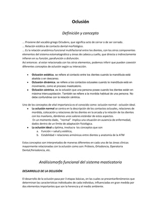 Oclusión

                                  Definición y concepto

... Proviene del vocablo griego Ocludens, que significa acto de cerrar o de ser cerrado.
... Relación estática de contacto dental morfológico.
... Es la relación anatómica funcional multifactorial entre los dientes, con los otros componentes
elementos del sistema estomatognático y áreas de cabeza y cuello, que directa o indirectamente
infieren en su función, parafunción o disfunción.
Así entonces al estar relacionada con los otros elementos, podemos inferir que pueden coexistir
diferentes conceptos de oclusión según su interacción.

        Oclusión estática, se refiere al contacto entre los dientes cuando la mandíbula está
        abatida o en descanso.
        Oclusión dinámica, se refiere a los contactos oclusales cuando la mandíbula está en
        movimiento, como el proceso masticatorio.
        Oclusión céntrica, es la oclusión que una persona posee cuando los dientes están en
        máxima intercuspidación. También se refiere a la mordida habitual de una persona. No
        debe confundirse con la relación céntrica.

Uno de los conceptos de vital importancia es el conocido como: oclusión normal - oclusión ideal.
       La oclusión normal se centra en la descripción de los contactos oclusales, relaciones de
       mordida, colocación y relaciones de los dientes en la arcada y la relación de los dientes
       con los maxilares, dándonos unos valores estándar de estos aspectos.
        En un momento dado, “normal” implica una situación en ausencia de enfermedad,
       dados dentro de un límite de adaptación fisiológica.
       La oclusión ideal u óptima, involucra los conceptos que son
            a. Función = salud y estética,
            b. Estabilidad = relaciones armónicas entre dientes y anatomía de la ATM

Estos conceptos son interpretados de maneras diferentes en cada una de las áreas clínicas
mayormente relacionadas con la oclusión como son: Prótesis, Ortodoncia, Operatoria
Dental,Periodoncia, etc.



              Análisismorfo funcional del sistema masticatorio

DESARROLLO DE LA OCLUSIÓN

El desarrollo de la oclusión pasa por 3 etapas básicas, en las cuales se presentanfenómenos que
determinan las características individuales de cada individuo, influenciadas en gran medida por
dos elementos importantes que son la herencia y el medio ambiente.
 
