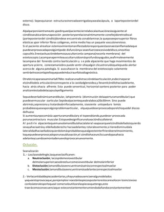 externo). Sepesquisaran estructurasinervadaseirrigadasyasealacápsula, o laparteposteriordel
disco.

Alpalparporvíaintrameato ypedirqueelpacientecierrelabocalasituacióneslasiguiente:el
cóndiloseubicaráenunaposición posterioryserelacionaíntimamente coneltejidoretrodiscal
(parteposteriordel cóndilo)dondese encuentrala zonabilaminar,la queposeeporsuperior fibras
elásticas ypor inferior fibras colágenas, entre medio hay un paquete vasculonervioso.
Si el paciente alrealizar estemovimientomanifiestadoloresporqueestazonaestainflamadalaque
puedeserprovocadaporalgúntipode disfunciónya seaesfuerzoexcesivodeldisco,sinovitiso
capsulitis.Enestasituacióndebemosauscultarconla campana(noconla membrana) del
estetoscopio.Lacampanapermiteauscultarruidosmásprofundosyagudos,seafirmalevemente
lacampana del fonendo contra laarticulación y s e pide alpaciente que haga movimientos de
apertura ycierre, conestamaniobra puede sentir sihayalgún clicuotroruidoquelepueda alertar
acerca de alguna patología. Si auscultacon la membrana del estetoscopio solamente
sentiráelroceconlapielloquepuedeinduciraunfalsodiagnóstico.

OtratécnicaparaexaminarlaATMes realizarunadistraccióndelaarticulación,esdecirseparar
elcóndilodela articulaciónconrespecto a la cavidadglenoidea,y llevarelcóndilohaciaadelante,
hacia atrás ohacia alfrente. Esta puede servertical, horizontal oantero posterior para poder
analizarelestadodelacapsulayelligamento

Sepuedeverladinámicamandibular, lahipometría (disminución delaaperturamandibular) que
puedesermuscular oarticular.Sepidealpacientequeabralaboca20o30mm. Sino puede
abrirmás,sepresiona y tratardeabrirforzadamente, sisesiente untopeduro lomás
probableesqueseaporalgúnproblemaarticular, elquepuedeserprovocadoporelchoquedel discoo
delhueso
Si aumentaunpocomásla aperturamandibulary el topeesblando,puedeser provocada
porunacontractura muscular.Estopuedesignificarunaluxacióndiscallateral.
Al pedirle alpacientequemuevalamandíbulahacialateral vaapasarqueelcóndilodelladoizquierdo
sevayahaciaatrásy eldelladoderecho haciaadelantey rotaralevemente,si tienedisminuidala
lateralidadhaciaelladoizquierdolomásprobableesquealgoesteinterfiriendoenelmovimiento,
loquepuedeserprovocadoporunasubluxación,el cóndilohaceuncliccuandopasahacia
adelanteycuandosemontadenuevoloprovocanuevamente.

Oclusión.
Seanalizarán
1.- LasclasesdeAngle,lasqueseclasificanen:
    a. Neutroclusión; lacúspidemesiovestibular
        delmolarsuperiorcaesobreelsurcomesiovestibular delmolarinferior
    b. Distoclusión;lamandíbulaseencuentramásatrásconrespectoalmaxilar
    c. Mesioclusión;lamandíbulaseencuentramásadelanteconrespectoalmaxilar

2.- Verlacantidaddepiezasdentarias,sihayunadeausenciaenalgunodelados
  yaqueestoprovocaque,porejemplosi noestánlaspiezasposteriorestocaresolocon losincisivoso
  conloslateralesporloqueal comersoloutilizarelaspiezasquetengo,esto
  traerácomoconsecuenciaque esteconstantementerumiendodañandoconstantementeel
 