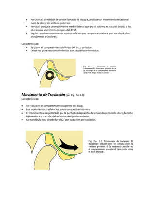 Horizontal: alrededor de un eje llamado de bisagra, produce un movimiento rotacional
        puro de dirección antero-posterior.
        Vertical: produce un movimiento medial-lateral que por si solo no es natural debido a los
        obstáculos anatómicos propios del ATM.
        Sagital: produce movimiento supero-inferior que tampoco es natural por los obstáculos
        anatómicos articulares.

Características:
       Se da en el compartimiento inferior del disco articular.
       De forma pura estos movimientos son pequeños y limitados.




Movimiento de Traslación (ver Fig. No.3.2):
Características:

    Se realiza en el compartimiento superior del disco.
    Los movimientos traslatorios puros son casi inexistentes.
    El movimiento es equilibrado por la perfecta adaptación del ensamblaje cóndilo-disco, tensión
    ligamentosa y tracción del músculo pterigoideo externo.
    La mandíbula rota alrededor de 2° por cada mm de traslación.
 