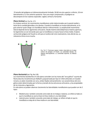 El tamaño del polígono es tridimensionalmente limitado: 50-60 mm de superior a inferior, 10 mm
lateralmente y 11 mm anterior-posterior. Para una mejor comprensión, el polígono se
descompone en los 3 planos espaciales: sagital, vertical y horizontal.

Plano Vertical (ver Fig. No. 3.7):
En el plano vertical, los movimientos mandibulares están determinados por la pared medial y
techo de la cavidad glenoidea y los dientes. Cuando la mandíbula se mueve lateralmente, es la
guía anterior quien dirige a la mandíbula lateral e inferiormente. La amplitud del movimiento
lateral depende de los ligamentos articulares. Desde máxima lateralidad hacia máxima apertura,
los ligamentos se van tensando para que la mandíbula se mueva hacia la línea media. El plano
vertical del polígono de Posselt es útil para el análisis del ciclo masticatorio; más allá de eso, su
relevancia clínica no es mucha.




Plano Horizontal (ver Fig. No.3.8):
Los movimientos bordeantes en este plano coinciden con los trazos del “arco gótico” o punta de
flecha descrita inicialmente por Balkwill y popularizada por Gysi en 1910 utilizando un trazador
incisal y un plato revestido con cera, ambos fijados extraoralmente. Las características del arco
gótico están determinadas por la forma y tamaño de las estructuras articulares, y las propiedades
de los músculos y ligamentos.
En este plano se pueden observar claramente las lateralidades mandibulares que pueden ser de 2
tipos:

        Mediotrusivo: también conocido como lado de no trabajo o balance, se refiere al lado en
        que la mandíbula se acerca hacia la línea media en una lateralidad.
        Laterotrusivo: también conocido como lado de trabajo, se refiere al lado en que la
        mandíbula se aleja de la línea media en una lateralidad.
 