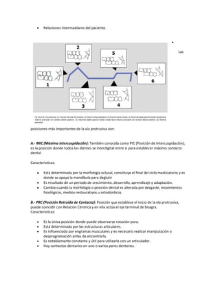 Relaciones intermaxilares del paciente.




                                                                                              Las




posiciones más importantes de la vía protrusiva son:


A.- MIC (Máxima intercuspidación): También conocida como PIC (Posición de Intercuspidación),
es la posición donde todos los dientes se interdigital entre si para establecer máximo contacto
dental.

Características:

        Está determinada por la morfología oclusal, constituye el final del ciclo masticatorio y es
        donde se apoya la mandíbula para deglutir
        Es resultado de un periodo de crecimiento, desarrollo, aprendizaje y adaptación.
        Cambia cuando la morfología o posición dental es alterada por desgaste, movimientos
        fisiológicos, medios restaurativos u ortodónticos

B.- PRC (Posición Retruída de Contacto): Posición que establece el inicio de la vía protrusiva,
puede coincidir con Relación Céntrica y en ella actúa el eje terminal de bisagra.
Características:

        Es la única posición donde puede observarse rotación pura.
        Está determinada por las estructuras articulares.
        Es influenciada por engramas musculares y es necesario realizar manipulación o
        desprogramación antes de encontrarla.
        Es notablemente constante y útil para utilizarla con un articulador.
        Hay contactos dentarios en uno o varios pares dentarios.
 