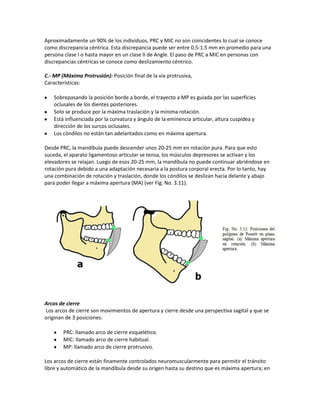 Aproximadamente un 90% de los individuos, PRC y MIC no son coincidentes lo cual se conoce
como discrepancia céntrica. Esta discrepancia puede ser entre 0.5-1.5 mm en promedio para una
persona clase I o hasta mayor en un clase II de Angle. El paso de PRC a MIC en personas con
discrepancias céntricas se conoce como deslizamiento céntrico.

C.- MP (Máxima Protrusión): Posición final de la vía protrusiva,
Características:

    Sobrepasando la posición borde a borde, el trayecto a MP es guiada por las superficies
    oclusales de los dientes posteriores.
    Solo se produce por la máxima traslación y la mínima rotación.
    Está influenciada por la curvatura y ángulo de la eminencia articular, altura cuspídea y
    dirección de los surcos oclusales.
    Los cóndilos no están tan adelantados como en máxima apertura.

Desde PRC, la mandíbula puede descender unos 20-25 mm en rotación pura. Para que esto
suceda, el aparato ligamentoso articular se tensa, los músculos depresores se activan y los
elevadores se relajan. Luego de esos 20-25 mm, la mandíbula no puede continuar abriéndose en
rotación pura debido a una adaptación necesaria a la postura corporal erecta. Por lo tanto, hay
una combinación de rotación y traslación, donde los cóndilos se deslizan hacia delante y abajo
para poder llegar a máxima apertura (MA) (ver Fig. No. 3.11).




Arcos de cierre
Los arcos de cierre son movimientos de apertura y cierre desde una perspectiva sagital y que se
originan de 3 posiciones:

        PRC: llamado arco de cierre esquelético.
        MIC: llamado arco de cierre habitual.
        MP: llamado arco de cierre protrusivo.

Los arcos de cierre están finamente controlados neuromuscularmente para permitir el tránsito
libre y automático de la mandíbula desde su origen hasta su destino que es máxima apertura; en
 