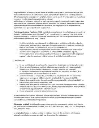 ningún momento el individuo se percata de las adaptaciones que el SE ha tenido que hacer para
mantener la normalidad de las funciones orales. Siempre habrá de tener en cuenta que existen
diferencias entre los arcos de cierre y no tomarlos en cuenta puede llevar a problemas musculares,
cambio en el orden de palancas y sobrecarga articular.
Midiendo un arco de cierre habitual, un paciente adulto masculino puede abrir su boca a un poco
menos de 58 mm y 53 mm en pacientes adultos femeninos. Sin embargo, hay que considerar que
los movimientos mandibulares tienen una reserva de 20% de posibilidad de estiramiento de
ligamentos, o sea que se puede abrir un poco más.

Posición de Descanso Fisiológico (PDF): Incluida dentro del arco de cierre habitual, se encuentra la
llamada “Posición de Descanso Fisiológico” (PDF), también es conocida como PRM (posición de
reposo mandibular) y PPM (posición postural mandibular). La 8 edición del glosario de términos
prostodónticos define a la PDF de 3 formas:

        Posición mandibular asumida cuando la cabeza está en posición erguida y los músculos
        involucrados, particularmente los grupos elevadores y depresores, están en equilibrio de
        contracción tónica y los cóndilos están en posición libre y neutral.
        Posición asumida por la mandíbula cuando los músculos insertados están en estado de
        equilibrio tónico. La posición usualmente se nota cuando la cabeza esta erguida.
        Posición postural de la mandíbula cuando un individuo en reposo confortable en posición
        erguida y músculos asociados, están en estado de actividad contráctil mínima.

Características:

    1. Es una posición desde la cual todos los movimientos sin contacto comienzan y terminan.
    2. Ocurre gracias al estado de equilibrio o balance neuromuscular entre las propiedades
       viscoelásticas de los músculos masticatorios y reflejos opuestos a la gravedad.
       La viscoelasticidad es una fuerza pasiva que mantiene a la mandíbula en o cerca de la
       posición de reposo aun cuando la cabeza se mueva.
    3. Aproximadamente 22 horas al día, la mandíbula se encuentra en PDF con los dientes
       separados en un rango de 1-10 mm, con los cóndilos de 1-2 mm delante de PRC.
    4. El rango de separación entre dientes (conocido como espacio libre interoclusal, ELIO), es
       más o menos constante durante toda la vida.
    5. El rango de PDF varía entre individuos sobre todo si no tiene dientes posteriores, posición
       corporal, presencia o ausencia dental, habla, estrés, propiocepción dental, dolor y factores
       emocionales que puedan afectar el tono muscular.
    6. Puede ser asumida consciente o inconscientemente.

Se ha cuestionado el término “descanso” porque implica que los músculos están en reposo y en
realidad se encuentran en estado de tono muscular con actividad EMG mínima pero presente
(actividad muscular tónica basal registrable).

Dimensión vertical: Definida en la nomenclatura protésica como aquella medida vertical entre
dos puntos arbitrariamente seleccionados; uno, en la parte alta de la cara y, otro, por debajo de la
boca, en la línea media.

La longitud de la cara en el plano vertical es medida a través de dos posiciones relativas que
adopta la mandíbula como cuerpo móvil, que determinan dos mediciones:
 