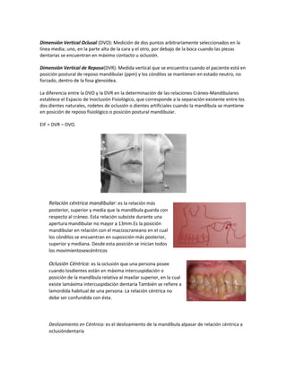 Dimensión Vertical Oclusal (DVO): Medición de dos puntos arbitrariamente seleccionados en la
línea media; uno, en la parte alta de la cara y el otro, por debajo de la boca cuando las piezas
dentarias se encuentran en máximo contacto u oclusión.

Dimensión Vertical de Reposo(DVR): Medida vertical que se encuentra cuando el paciente está en
posición postural de reposo mandibular (ppm) y los cóndilos se mantienen en estado neutro, no
forzado, dentro de la fosa glenoídea.

La diferencia entre la DVO y la DVR en la determinación de las relaciones Cráneo-Mandibulares
establece el Espacio de Inoclusión Fisiológico, que corresponde a la separación existente entre los
dos dientes naturales, rodetes de oclusión o dientes artificiales cuando la mandíbula se mantiene
en posición de reposo fisiológico o posición postural mandibular.

EIF = DVR – DVO.




    Relación céntrica mandibular: es la relación más
    posterior, superior y media que la mandíbula guarda con
    respecto al cráneo. Esta relación subsiste durante una
    apertura mandibular no mayor a 13mm.Es la posición
    mandibular en relación con el macizocraneano en el cual
    los cóndilos se encuentran en suposición más posterior,
    superior y mediana. Desde esta posición se inician todos
    los movimientosexcéntricos

    Oclusión Céntrica: es la oclusión que una persona posee
    cuando losdientes están en máxima intercuspidación o
    posición de la mandíbula relativa al maxilar superior, en la cual
    existe lamáxima intercuspidaciòn dentaria También se refiere a
    lamordida habitual de una persona. La relación céntrica no
    debe ser confundida con ésta.




    Deslizamiento en Céntrica: es el deslizamiento de la mandíbula alpasar de relación céntrica a
    oclusióndentaria
 