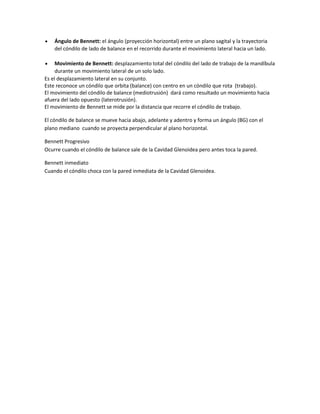 Ángulo de Bennett: el ángulo (proyección horizontal) entre un plano sagital y la trayectoria
    del cóndilo de lado de balance en el recorrido durante el movimiento lateral hacia un lado.

     Movimiento de Bennett: desplazamiento total del cóndilo del lado de trabajo de la mandíbula
     durante un movimiento lateral de un solo lado.
Es el desplazamiento lateral en su conjunto.
Este reconoce un cóndilo que orbita (balance) con centro en un cóndilo que rota (trabajo).
El movimiento del cóndilo de balance (mediotrusión) dará como resultado un movimiento hacia
afuera del lado opuesto (laterotrusión).
El movimiento de Bennett se mide por la distancia que recorre el cóndilo de trabajo.

El cóndilo de balance se mueve hacia abajo, adelante y adentro y forma un ángulo (BG) con el
plano mediano cuando se proyecta perpendicular al plano horizontal.

Bennett Progresivo
Ocurre cuando el cóndilo de balance sale de la Cavidad Glenoidea pero antes toca la pared.

Bennett inmediato
Cuando el cóndilo choca con la pared inmediata de la Cavidad Glenoidea.
 