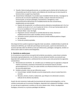 C. Tamaño:-Determinado genéticamente, se considera que los dientes de los hombres son
       más grandes que los de las mujeres, pero debemos de recordar que en esta situación la
       herencia tiene un papel muy importante.
    D. Características individuales: Se considera que el establecimiento de éstas, nosaseguran la
       presencia de una oclusión equilibrada y estable, cualquier alteración durante las 2
       primeras guías, ya sea por patologías, traumatismos o iatrogénicas, traen
       comoconsecuencia alteraciones en el establecimiento de estas características,
       estableciendo una mal oclusión.
          Espacios de recuperación: es la diferencia de los diámetros mesiodistales de C, D y E en
          relación con los de 3, 4 y 5. en el maxilar de 1.8 mm. (.9 mm por hemiarcada) y de 3.4
          mm en la mandíbula (1.7 mm por hemiarcada).
          Relación Molar: clase I de Angle.
          Angulación coronal: inclinación en sentido distal de las raíces, favorece el
          establecimiento de las sobre mordidas vertical y horizontal.
          Inclinación coronal: posición de las coronas en sentido vestíbulo palatino o lingual.
          No rotaciones
          Puntos de contacto ajustados.

Esta etapa termina cuando erupciona el segundo molar secundario, estableciéndose el patrón de
masticación definitivo, por medio del aprendizaje neuromuscular, a partir de estemomento, las
acciones ejercidas sobre los dientes ya sean por disfunciones, patologías o iatrogenias, tendrán un
efecto severo sobre el sistema estomatognático.

3.- Dentición en adulto joven
En el momento en que termina la erupción de los dientes secundarios, y estos tienen contactos
funcionales (aproximadamente a los 15 años), los arcos dentarios tendrán una evolución que
dependerá del cuidado personal y profesional de los mismos, pues estos presentan las siguientes
características:
    A. Remanentes de crecimiento: Se considera que un individuo que ha superado su etapa de
        máximo crecimiento, presentara remanentes de crecimiento hasta los 20 años
        aproximadamente (1 o 2 mm), los cuales tendrán una influencia directa en la posición de
        los arcos del adulto joven.
    B. Cambios oclusales: estos son por diferentes causas:
            Curva de Spee: también llamada curva de compensación, esta es la sexta llave de la
            oclusión.
            Abrasión, atrición, erosión y reabsorción, que influyen en la dimensión coronal y
            radicular de los dientes secundarios.

A partir de este momento el adecuado funcionamiento del sistema estomatognático, con los
cambios ocasionados por los procesos fisiológicos, dependerá de la adaptación fisiológica a éstos,
en caso de que las agresiones o cambios en los arcos rebasen estos límites de adaptación
fisiológica, entramos en un proceso patológico de defensa.
 