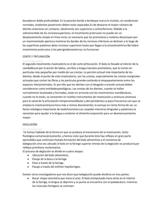bocadocon doble profundidad. En la posición borde a bordeque marca la incisión, en condiciones
normales, losdientes posteriores deben estar separados.Es de desearse el mayor número de
dientes anteriores en contacto, idealmente seis superiores y ochoinferiores. Debido a la
sobremordida de los incisivossuperiores, el movimiento protrusivo no puede ser un
desplazamiento simple en línea recta; es necesario que los premolares y molares desocluyan por
un movimientode apertura mientras los bordes de los incisivos inferiores se deslizan a lo largo de
las superficies palatinas delos incisivos superiores hasta que llegan a la oclusióncéntrica.No habrá
movimiento protrusivo si los pterigoideosexternos no funcionan

CORTE Y TRITURACIÓN
 ..............
El segundo movimiento masticatorio es el de corte ytrituración. El bolo es llevado al interior de la
cavidadbucal por la acción de labios, carrillos y lengua hacialos premolares, que lo cortan en
partículas más pequeñas por medio de sus crestas. La porción oclusal más importante de los
dientes, desde el punto de vista masticatorio, son las crestas, especialmente las crestas marginales
oclusales que cortan las fibras y las partículas grandes evitando el empaquetamiento entre los
espacios interproximales. Es por ello que los dientes con el desgaste o erosión oclusal deben
considerarse como entidadespatológicas. Las crestas de los dientes, cuando se hallan
normalmente localizadas y formadas, están en armonía con los movimientos mandibulares;
cuando no lo están, se convierten en inútiles instrumentos de masticación y seránuna amenaza
para la salud de la articulación temporomandibular y del periodonto.La poca frecuencia con que se
emplea la masticación(una hora más o menos diariamente), la excluye en cierta forma de ser un
factor etiológico importante de lasdisfunciones.Las cúspides interiores (linguales y palatinas) se
necesitan para ayudar a la lengua a sostener el alimento enposición para un desmenuzamiento
mayor.

DEGLUCIÓN
..............
 Ya hemos hablado de la forma en que se produce el mecanismo de la masticación, tanto
fisiológica comomecánicamente, y hemos visto que durante ésta hay reflejos en gran parte
aprendidos que continúan hastala formación del bolo alimenticio y el comienzo de
ladeglución.Una vez ubicado el bolo en la faringe superior elresto de la deglución se producirá por
reflejos primitivos involuntarios
El proceso de deglución se divide en cuatro etapas:
         Ubicación del bolo alimenticio.
         Pasaje de la boca a la faringe.
         Paso a través de la faringe.
         Pasaje a través del esfínter hipofaríngeo.

Existen otros investigadores que nos dicen que ladeglución puede dividirse en tres partes:
        Bucal: etapa voluntaria que inicia al acto. El bolo esimpulsado hacia atrás en el interior
        de la faringe, la lengua se deprime y su punta se encuentra con el paladarduro, mientras
        los músculos faríngeos se contraen.
 