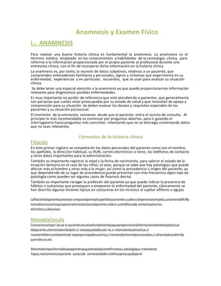 Anamnesis y Examen Físico
I.- ANAMNESIS
Para realizar una buena historia clínica es fundamental la anamnesis. La anamnesis es el
término médico empleado en los conocimientos y habilidades de la semiología clínica, para
referirse a la información proporcionada por el propio paciente al profesional durante una
entrevista clínica, con el fin de incorporar dicha información en la historia clínica.
La anamnesis es, por tanto, la reunión de datos subjetivos, relativos a un paciente, que
comprenden antecedentes familiares y personales, signos y síntomas que experimenta en su
enfermedad, experiencias y en particular, recuerdos, que se usan para analizar su situación
clínica.
 Se debe tener una especial atención a la anamnesis ya que puede proporcionarnos información
relevante para diagnosticar posibles enfermedades.
Es muy importante no perder de referencia que está atendiendo a pacientes, que generalmente
son personas que suelen estar preocupadas por su estado de salud y que necesitan de apoyo y
comprensión para su situación. Se deben evaluar los deseos y requisitos especiales de los
pacientes y su situación psicosocial.
El momento de la entrevista comienza desde que el paciente entra al recinto de consulta. Al
principio lo más recomendable es comenzar por preguntas abiertas, para ir guiando el
interrogatorio hacia preguntas más concretas. Intentando que no se distraiga comentando datos
que no sean relevantes.

                                  Elementos de la historia clínica
Filiación
En éste primer registro se completarán los datos personales del paciente como son el nombre,
los apellidos, la dirección habitual, su RUN, correo electrónico si tiene, los teléfonos de contacto
y otros datos importantes para la administración.
También es importante registrar la edad y la fecha de nacimiento, para valorar el estado de la
erupción dentaria en el caso de los niños; el sexo, porque se sabe que hay patologías que puede
afectar más al hombre y otras más a la mujer; así como la procedencia u origen del paciente, ya
que dependiendo de su lugar de procedencia puede presentar con más frecuencia algún tipo de
patología como pueden ser algunos casos de fluorosis dental.
También es importante recoger la profesión del paciente ya que puede indicar la presencia de
hábitos o sustancias que provoquen o empeoren la enfermedad del paciente, clásicamente se
han descrito algunas lesiones típicas en costureras en los incisivos al sujetar alfileres o agujas

Lafiliacióndelpacientequeestará compuestaporlosdosapellidosysunombre,sudirecciónpersonalcompleta,sunúmerodeRUNy
losmediosnecesariosparaponerseencontactoconelpaciente,esdecir,susteléfonosde contactoyelcorreo
electrónico,silotuviese.

MotivodelaConsulta
Conocerlarazónpor lacual el pacienteconsultaesfundamentalyaqueproporcionaráinformaciónsobreelestadoactual
delpaciente,sitieneohatenidodolor,si notasequedadbucalo no,si notamolestiasalmasticar,si
nosesientebiencuandosemiraal espejoporculpadesusonrisa,si tienelosdientesmalposicionados,si sehanotadounaherida
quenolecura,etc.

Almismotiempoinformadelasexpectativasquetieneelpacientefrenteasu patologíaysu tratamiento.
Yaque,noeslomismounpaciente queacude connecesidades estéticaspreocupadoporel
 