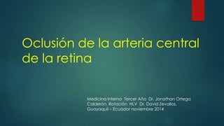 Oclusión de la arteria central 
de la retina 
Medicina Interna Tercer Año Dr. Jonathan Ortega 
Calderón. Rotación HLV Dr. David Zevallos. 
Guayaquil – Ecuador noviembre 2014 
 