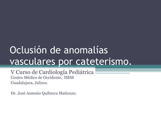 Oclusión de anomalías vasculares por cateterismo.  V Curso de Cardiología Pediátrica  Centro Médico de Occidente,  IMSS Guadalajara, Jalisco.   Dr. José Antonio Quibrera Matienzo.  