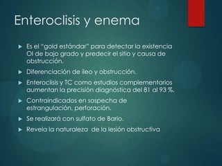 Enteroclisis y enema
   Es el “gold estándar” para detectar la existencia
    OI de bajo grado y predecir el sitio y causa de
    obstrucción.
   Diferenciación de ileo y obstrucción.
   Enteroclisis y TC como estudios complementarios
    aumentan la precisión diagnóstica del 81 al 93 %.
   Contraindicados en sospecha de
    estrangulación, perforación.
   Se realizará con sulfato de Bario.
   Revela la naturaleza de la lesión obstructiva
 