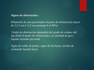 Signos de obstrucción :

Dilatación de asas proximales al punto de obstrucción mayor
de 2,5-3 cm (>2,5 cm aumenta S al 90%).

 Grado de obstrucción dependerá del grado de colapso del
asa distal al punto de obstrucción y la cantidad de gas y
líquido retenido proximal

Signo de collar de perlas, signo de las heces, niveles de
contenido liquido heces.
 