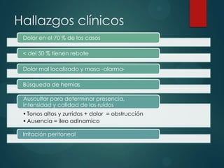 Hallazgos clínicos
 Dolor en el 70 % de los casos

 < del 50 % tienen rebote

 Dolor mal localizado y masa -alarma-

 Búsqueda de hernias

 Auscultar para determinar presencia,
 intensidad y calidad de los ruidos
 • Tonos altos y zurridos + dolor = obstrucción
 • Ausencia = ileo adinamico

 Irritación peritoneal
 