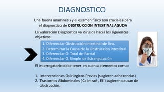 Una buena anamnesis y el examen físico son cruciales para
el diagnostico de OBSTRUCCION INTESTINAL AGUDA
La Valoración Diagnostica va dirigida hacia los siguientes
objetivos:
1. Diferenciar Obstrucción intestinal de Íleo.
2. Determinar la Causa de la Obstrucción intestinal
3. Diferenciar O: Total de Parcial
4. Diferenciar O. Simple de Estrangulación
El interrogatorio debe tener en cuenta elementos como:
1. Intervenciones Quirúrgicas Previas (sugieren adherencias)
2. Trastornos Abdominales (Ca IntraA , EII) sugieren causan de
obstrucción.
DIAGNOSTICO
 
