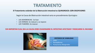 El Tratamiento estándar de la Obstrucción intestinal es QUIRURGICO: CON EXCEPCIONES
Según la Causa de Obstrucción intestinal varia en procedimiento Quirúrgico:
• LAS ADHERENCIAS: Se lisan
• LAS HERNIAS: Se reducen y se reparan
• LOS TUMORES: Se resecan
SIN IMPORTAR CUAL SEA LA CAUSA DEBE EXAMINARSE EL INTESTINO AFECTADO Y RESECARSE EL INVIABLE
CRITERIOS DE VIABILIDAD
1. Color
2. Peristaltismo
3. Pulsaciones Marginales
TRATAMIENTO
 