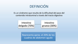 DEFINICIÓN
Es un síndrome que resulta de la dificultad del paso del
contenido intraluminal a través del tracto digestivo
Intestino
delgado (70%)
Intestino
grueso (30%)
Representa aprox. el 20% de los
cuadros de abdomen agudo
 