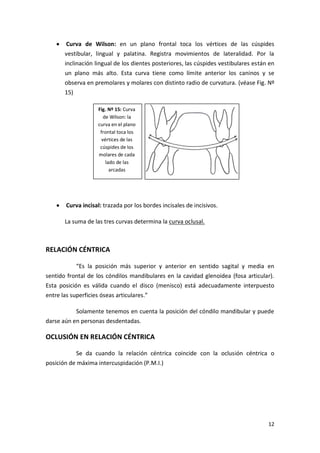 Curva de Wilson: en un plano frontal toca los vértices de las cúspides
vestibular, lingual y palatina. Registra movimientos de lateralidad. Por la
inclinación lingual de los dientes posteriores, las cúspides vestibulares están en
un plano más alto. Esta curva tiene como límite anterior los caninos y se
observa en premolares y molares con distinto radio de curvatura. (véase Fig. Nº
15)
Fig. Nº 15: Curva
de Wilson: la
curva en el plano
frontal toca los
vértices de las
cúspides de los
molares de cada
lado de las
arcadas

Curva incisal: trazada por los bordes incisales de incisivos.
La suma de las tres curvas determina la curva oclusal.

RELACIÓN CÉNTRICA
“Es la posición más superior y anterior en sentido sagital y media en
sentido frontal de los cóndilos mandibulares en la cavidad glenoidea (fosa articular).
Esta posición es válida cuando el disco (menisco) está adecuadamente interpuesto
entre las superficies óseas articulares.”
Solamente tenemos en cuenta la posición del cóndilo mandibular y puede
darse aún en personas desdentadas.

OCLUSIÓN EN RELACIÓN CÉNTRICA
Se da cuando la relación céntrica coincide con la oclusión céntrica o
posición de máxima intercuspidación (P.M.I.)

12

 
