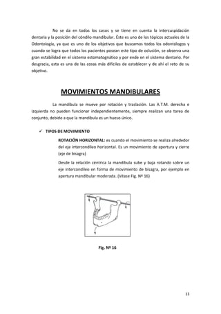No se da en todos los casos y se tiene en cuenta la intercuspidación
dentaria y la posición del cóndilo mandibular. Éste es uno de los tópicos actuales de la
Odontología, ya que es uno de los objetivos que buscamos todos los odontólogos y
cuando se logra que todos los pacientes posean este tipo de oclusión, se observa una
gran estabilidad en el sistema estomatognático y por ende en el sistema dentario. Por
desgracia, esta es una de las cosas más difíciles de establecer y de ahí el reto de su
objetivo.

MOVIMIENTOS MANDIBULARES
La mandíbula se mueve por rotación y traslación. Las A.T.M. derecha e
izquierda no pueden funcionar independientemente, siempre realizan una tarea de
conjunto, debido a que la mandíbula es un hueso único.
 TIPOS DE MOVIMIENTO
ROTACIÓN HORIZONTAL: es cuando el movimiento se realiza alrededor
del eje intercondíleo horizontal. Es un movimiento de apertura y cierre
(eje de bisagra)
Desde la relación céntrica la mandíbula sube y baja rotando sobre un
eje intercondíleo en forma de movimiento de bisagra, por ejemplo en
apertura mandibular moderada. (Véase Fig. Nº 16)

Fig. Nº 16

13

 