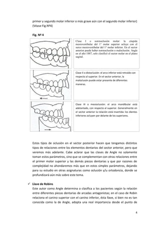primer y segundo molar inferior o más grave aún con el segundo molar inferior)
(Véase Fig.Nº4)
Fig. Nº 4
Clase I o normoclusión molar: la cúspide
mesiovestibular del 1° molar superior ocluye con el
surco mesiovestibular del 1° molar inferior. En el sector
anterior puede haber normoclusión o maloclusión. Angle
en el año 1887, solo clasificó el sector molar en el plano
sagital.

Clase II o distoclusión: el arco inferior está retraído con
respecto al superior. En el sector anterior, la
maloclusón puede estar presente de diferentes
maneras.

Clase III o mesioclusión: el arco mandibular está
adelantado, con respecto al superior. Generalmente en
el sector anterior la relación está invertida: los dientes
inferiores ocluyen por delante de los superiores.

Estos tipos de oclusión en el sector posterior hacen que tengamos distintos
tipos de relaciones entre los elementos dentarios del sector anterior, pero que
veremos más adelante. Cabe aclarar que las clases de Angle no solamente
toman estos parámetros, sino que se complementan con otras relaciones entre
el primer molar superior y las demás piezas dentarias y que por razones de
complejidad no ahondaremos más que en estos simples parámetros, dejando
para su estudio en otras asignaturas como oclusión y/u ortodoncia, donde se
profundizará aún más sobre este tema.
 Llave de Robins
Este autor como Angle determina o clasifica a los pacientes según la relación
entre diferentes piezas dentarias de arcadas antagonistas; en el caso de Robin
relaciona el canino superior con el canino inferior, ésta llave, si bien no es tan
conocida como la de Angle, adopta una real importancia desde el punto de
4

 