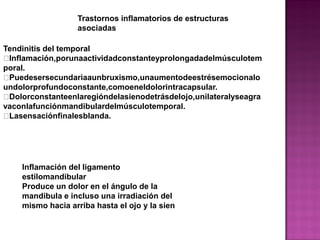 Trastornos inflamatorios de estructuras
asociadas
Tendinitis del temporal
Inflamación,porunaactividadconstanteyprolongadadelmúsculotem
poral.
Puedesersecundariaaunbruxismo,unaumentodeestrésemocionalo
undolorprofundoconstante,comoeneldolorintracapsular.
Dolorconstanteenlaregióndelasienodetrásdelojo,unilateralyseagra
vaconlafunciónmandibulardelmúsculotemporal.
Lasensaciónfinalesblanda.

Inflamación del ligamento
estilomandibular
Produce un dolor en el ángulo de la
mandibula e incluso una irradiación del
mismo hacia arriba hasta el ojo y la sien

 