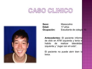 Sexo:
Edad:
Ocupación:

Massculino
17 años
Estudiante de colegio 10.

Antecedentes: El paciente informa
de click en ATM izquierda y tenia el
habito
de
realizar
lateralidad
izquierda y “Jugar con el ruido”.
El paciente no puede abrir bien la
boca.

 