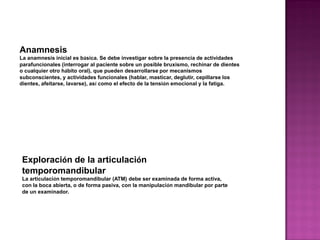 Anamnesis
La anamnesis inicial es básica. Se debe investigar sobre la presencia de actividades
parafuncionales (interrogar al paciente sobre un posible bruxismo, rechinar de dientes
o cualquier otro hábito oral), que pueden desarrollarse por mecanismos
subconscientes, y actividades funcionales (hablar, masticar, deglutir, cepillarse los
dientes, afeitarse, lavarse), así como el efecto de la tensión emocional y la fatiga.

Exploración de la articulación
temporomandibular
La articulación temporomandibular (ATM) debe ser examinada de forma activa,
con la boca abierta, o de forma pasiva, con la manipulación mandibular por parte
de un examinador.

 