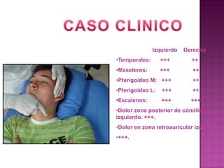 Izquierdo

Derecho

•Temporales:

+++

++

•Maseteros:

+++

++

•Pterigoideo M: +++

++

•Pterigoideo L:

+++

++

•Escalenos:

+++

+++

•Dolor zona posterior de cóndilo
izquierdo. +++.
•Dolor en zona retroauricular izquierdo
•+++.

 