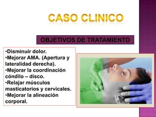OBJETIVOS DE TRATAMIENTO
•Disminuir dolor.
•Mejorar AMA. (Apertura y
lateralidad derecha).
•Mejorar la coordinación
cóndilo – disco.
•Relajar músculos
masticatorios y cervicales.
•Mejorar la alineación
corporal.

 