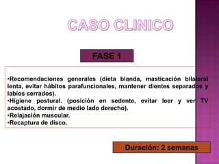 FASE 1
•Recomendaciones generales (dieta blanda, masticación bilateral
lenta, evitar hábitos parafuncionales, mantener dientes separados y
labios cerrados).
•Higiene postural. (posición en sedente, evitar leer y ver TV
acostado, dormir de medio lado derecho).
•Relajación muscular.
•Recaptura de disco.

Duración: 2 semanas

 