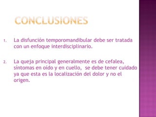 1.

La disfunción temporomandibular debe ser tratada
con un enfoque interdisciplinario.

2.

La queja principal generalmente es de cefalea,
síntomas en oído y en cuello, se debe tener cuidado
ya que esta es la localización del dolor y no el
origen.

 