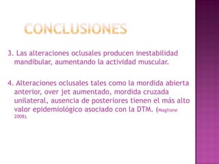 3. Las alteraciones oclusales producen inestabilidad
mandibular, aumentando la actividad muscular.

4. Alteraciones oclusales tales como la mordida abierta
anterior, over jet aumentado, mordida cruzada
unilateral, ausencia de posteriores tienen el más alto
valor epidemiológico asociado con la DTM. (Maglione
2008).

 