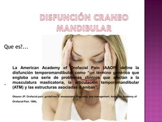 Que es?...

.

La American Academy of Orofacial Pain (AAOP) define la
disfunción temporomandibular como “un término genérico que
engloba una serie de problemas clínicos que afectan a la
musculatura masticatoria, la articulación temporomandibular
(ATM) y las estructuras asociadas o ambas”.
Okeson JP. Orofacial pain: guidelines fir assessment, diagnosis, and management. American Academy of

.

Orofacial Pain. 1996

 