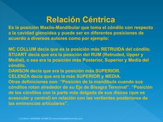 C.D.RAUL MARTINEZ APARICIO-ramartinez60@hotmail.com
Es la posición Maxilo-Mandibular que toma el cóndilo con respecto
a la cavidad glenoidea y puede ser en diferentes posiciones de
acuerdo a diversos autores como por ejemplo:
MC COLLUM decía que es la posición más RETRUIDA del cóndilo.
STUART decía que era la posición del RUM (Retruded, Upper y
Medial), o sea era la posición más Posterior, Superior y Media del
cóndilo.
DAWSON decía que era la posición más SUPERIOR.
CELENZA decía que era la más SUPERIOR y MEDIA.
Otras definiciones son: “Posición de la mandíbula cuando sus
cóndilos rotan alrededor de su Eje de Bisagra Terminal”. “Posición
de los cóndilos con la parte más delgada de sus discos (que es
avascular y central) en relación con las vertientes posteriores de
las eminencias articulares”.
Relación Céntrica
 