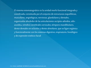 C.D. RAUL MARTINEZ APARICIO-ramartinez60@hotmail.com
El sistema estomatognático es la unidad morfo funcional integrada y
coordinada, constituida porel conjunto deestructuras esqueléticas,
musculares,angiológicas, nerviosas, glandulares y dentales,
organizadas alrededordelas articulaciones occípito-atloidea, atlo-
axoidea, vértebro-vertebrales cervicales, témporo-mandibulares,
dento-dentales en oclusión y dento-alveolares, que se ligan orgánica
y funcionalmente con los sistemas digestivo, respiratorio, fonológico
y de expresión estético-facial
 