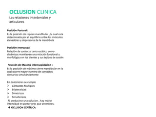 OCLUSION CLINICA
Las relaciones interdentales y
articulares
Posición Postural:
Es la posición de reposo mandibular , la cual esta
determinada por el equilibrio entre los músculos
elevadores y depresores de la mandíbula
Posición Intercuspal
Relación de contacto tanto estático como
dinámicas mantienen una relación funcional y
morfológica en los dientes y sus tejidos de sostén
Posición de Máxima intercuspidación :
Es la posición de máximo cierre mandibular en la
cual ocurre mayor numero de contactos
dentarios simultáneamente
En posteriores se cumple
 Contactos Multiples
 Bilateralidad
 Simetricos
 Simulteneos
Al producirse una oclusion , hay mayor
intensidad en posteriores que anteriores.
 OCLUSION CENTRICA
 