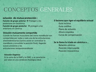 CONCEPTOS GENERALES
oclusión de mutua protección :
Función de grupo anterior  Protegen a los
posteriores en Excéntrica
Función de grupo posterior  protegen a los
anteriores en Céntrica
Oclusión mutuamente compartida
Cuando las fuerzas musculares del cierre mandibular son
compartidas por todas y cada una de las articulaciones
alveolodentinarias (canino asiste en centralizar la
mandíbula y consolidar la posición final), llegando
suaves presiones a las
articulaciones temporomandibular.
Oclusión Orgánica
Es la suma de la OMP y la OMC, y se caracteriza
por estar en una condición fisiológica ideal.
.
5 factores que rigen el equilibrio oclusal
Guía incisiva
Guía codillea
Plano de oclusión
Altura cúspidea
Curva de compensación
Se le llama la triada en céntrica a...
Relación céntrica
Posición intercuspide
Posición miocentrica
 